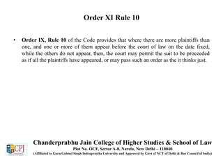 Order XI Rule 10
• Order IX, Rule 10 of the Code provides that where there are more plaintiffs than
one, and one or more of them appear before the court of law on the date fixed,
while the others do not appear, then, the court may permit the suit to be proceeded
as if all the plaintiffs have appeared, or may pass such an order as the it thinks just.
Chanderprabhu Jain College of Higher Studies & School of Law
Plot No. OCF, Sector A-8, Narela, New Delhi – 110040
(Affiliated to Guru Gobind Singh Indraprastha University and Approved by Govt of NCT of Delhi & Bar Council of India)
 