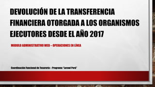 DEVOLUCIÓN DE LA TRANSFERENCIA
FINANCIERA OTORGADA A LOS ORGANISMOS
EJECUTORES DESDE EL AÑO 2017
MODULO ADMINISTRATIVO WEB – OPERACIONES EN LÍNEA
Coordinación Funcional de Tesorería – Programa “Lurawi Perú”
 