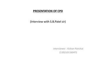 PRESENTATION OF CPD 
(Interview with S.B.Patel sir) 
interviewer : Kishan Panchal 
(110210116047) 
 