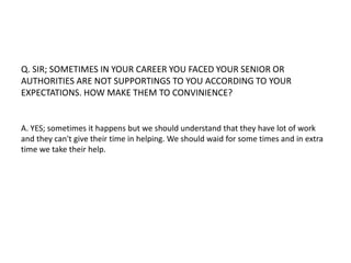 Q. SIR; SOMETIMES IN YOUR CAREER YOU FACED YOUR SENIOR OR 
AUTHORITIES ARE NOT SUPPORTINGS TO YOU ACCORDING TO YOUR 
EXPECTATIONS. HOW MAKE THEM TO CONVINIENCE? 
A. YES; sometimes it happens but we should understand that they have lot of work 
and they can't give their time in helping. We should waid for some times and in extra 
time we take their help. 
 
