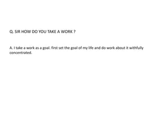 Q. SIR HOW DO YOU TAKE A WORK ? 
A. I take a work as a goal. first set the goal of my life and do work about it withfully 
concentrated. 
 
