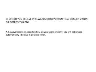 Q. SIR; DO YOU BELIEVE IN REWARDS OR OPPORTUNITIES? DOMAIN VISION 
OR PURPOSE VISION? 
A. I always believe in opportunities. Do your work sincierly; you will get reward 
automatically. I beleive in purpose vision. 
 