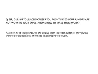 Q. SIR; DURING YOUR LONG CAREER YOU MIGHT FACED YOUR JUNIORS ARE 
NOT WORK TO YOUR EXPECTATIONS HOW TO MAKE THEM WORK? 
A. Juniors need to guidance. we should give them to proper guidance. They always 
work to our expectations. They need to get inspire to do work. 
 