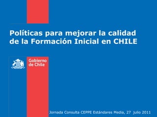 Políticas para mejorar la calidad de la Formación Inicial en CHILE Jornada Consulta CEPPE Estándares Media, 27  julio 2011 