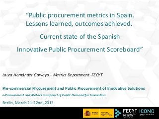 “Public procurement metrics in Spain.
               Lessons learned, outcomes achieved.
                        Current state of the Spanish
         Innovative Public Procurement Scoreboard”


Laura Hernández Garvayo – Metrics Department- FECYT


Pre-commercial Procurement and Public Procurement of Innovative Solutions
e-Procurement and Metrics in support of Public Demand for Innovation

Berlin, March 21-22nd, 2013

                                                                       1
 