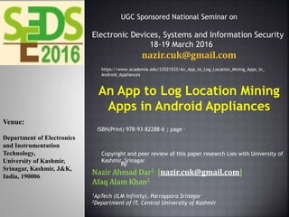 An App to Log Location Mining
Apps in Android Appliances
By
Nazir Ahmad Dar1 [nazir.cuk@gmail.com]
Afaq Alam Khan2
1ApTech (ILM Infinity), Parraypora Srinagar
2Department of IT, Central University of Kashmir
Venue:
Department of Electronics
and Instrumentation
Technology,
University of Kashmir,
Srinagar, Kashmir, J&K,
India, 190006
UGC Sponsored National Seminar on
Electronic Devices, Systems and Information Security
18-19 March 2016
nazir.cuk@gmail.com
ISBN(Print) 978-93-82288-6 ; page –
Copyright and peer review of this paper research Lies with University of
Kashmir, Srinagar
https://www.academia.edu/23521533/An_App_to_Log_Location_Mining_Apps_in_
Android_Appliances
 