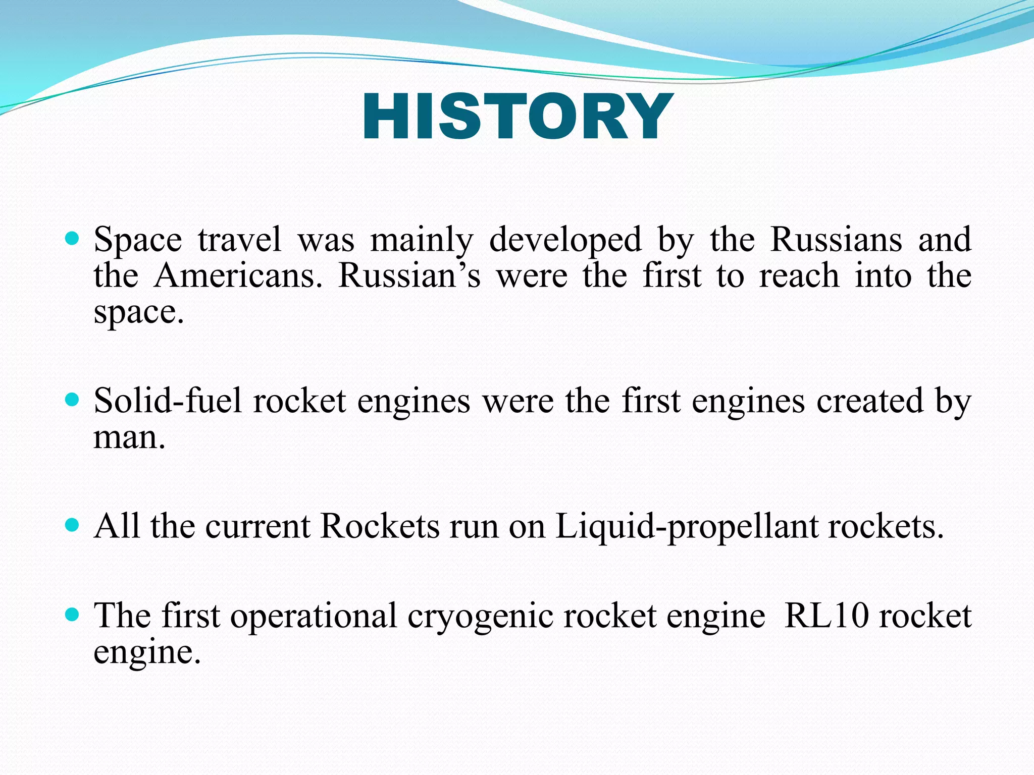 HISTORY
 Space travel was mainly developed by the Russians and
  the Americans. Russian’s were the first to reach into the
  space.

 Solid-fuel rocket engines were the first engines created by
  man.

 All the current Rockets run on Liquid-propellant rockets.

 The first operational cryogenic rocket engine RL10 rocket
  engine.
 