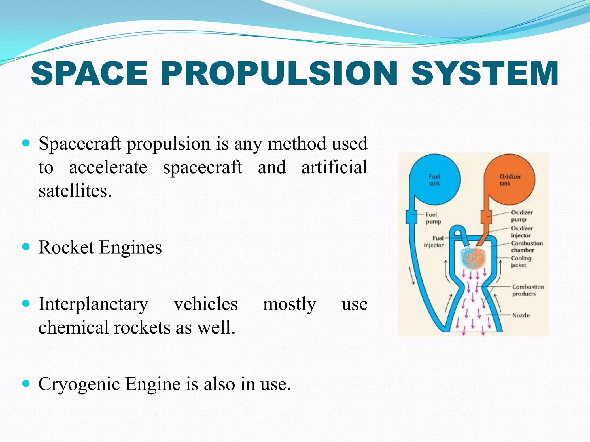 SPACE PROPULSION SYSTEM
 Spacecraft propulsion is any method used
  to accelerate spacecraft and artificial
  satellites.

 Rocket Engines


 Interplanetary   vehicles   mostly   use
  chemical rockets as well.

 Cryogenic Engine is also in use.
 