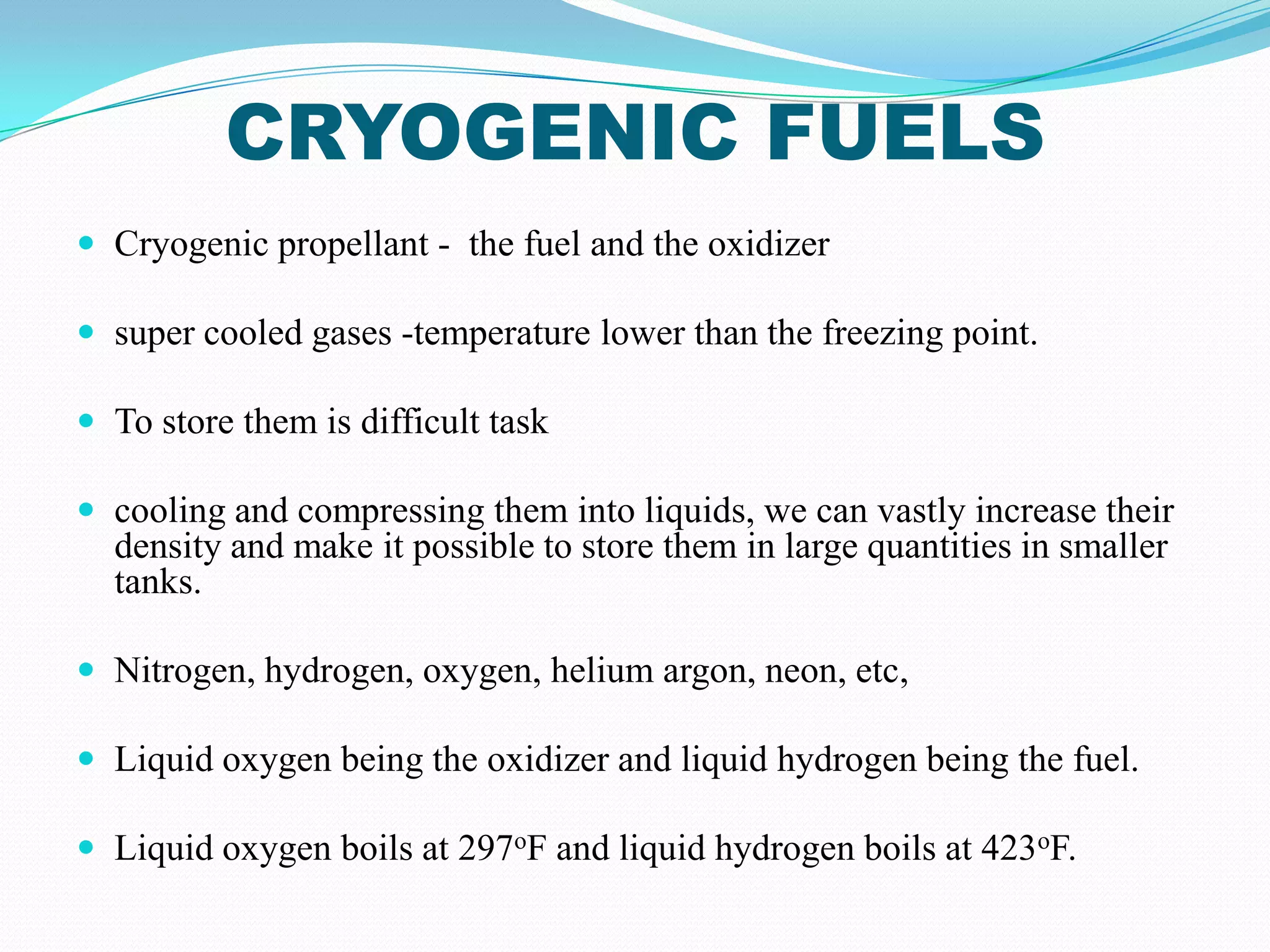 CRYOGENIC FUELS
 Cryogenic propellant - the fuel and the oxidizer

 super cooled gases -temperature lower than the freezing point.

 To store them is difficult task

 cooling and compressing them into liquids, we can vastly increase their
  density and make it possible to store them in large quantities in smaller
  tanks.

 Nitrogen, hydrogen, oxygen, helium argon, neon, etc,

 Liquid oxygen being the oxidizer and liquid hydrogen being the fuel.

 Liquid oxygen boils at 297oF and liquid hydrogen boils at 423oF.
 