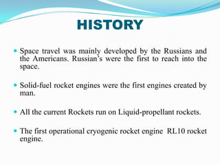 HISTORY
 Space travel was mainly developed by the Russians and
  the Americans. Russian’s were the first to reach into the
  space.

 Solid-fuel rocket engines were the first engines created by
  man.

 All the current Rockets run on Liquid-propellant rockets.

 The first operational cryogenic rocket engine RL10 rocket
  engine.
 