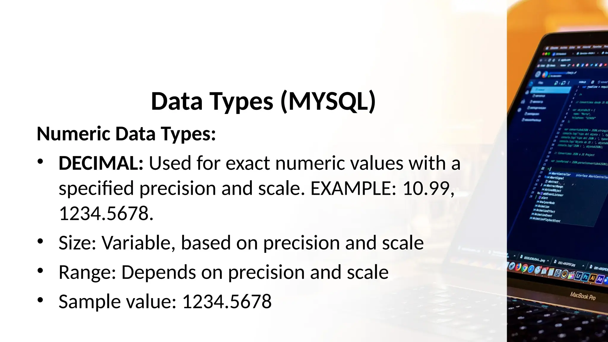 Data Types (MYSQL)
Numeric Data Types:
• DECIMAL: Used for exact numeric values with a
specified precision and scale. EXAMPLE: 10.99,
1234.5678.
• Size: Variable, based on precision and scale
• Range: Depends on precision and scale
• Sample value: 1234.5678
 