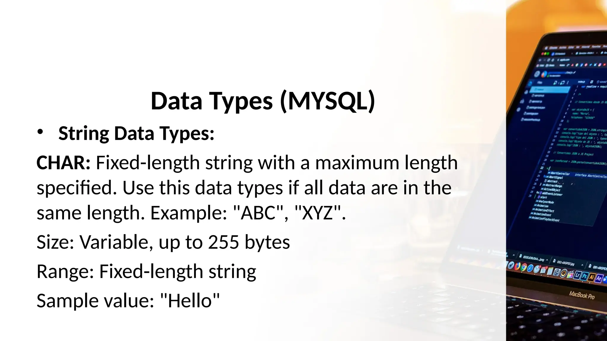Data Types (MYSQL)
• String Data Types:
CHAR: Fixed-length string with a maximum length
specified. Use this data types if all data are in the
same length. Example: "ABC", "XYZ".
Size: Variable, up to 255 bytes
Range: Fixed-length string
Sample value: "Hello"
 
