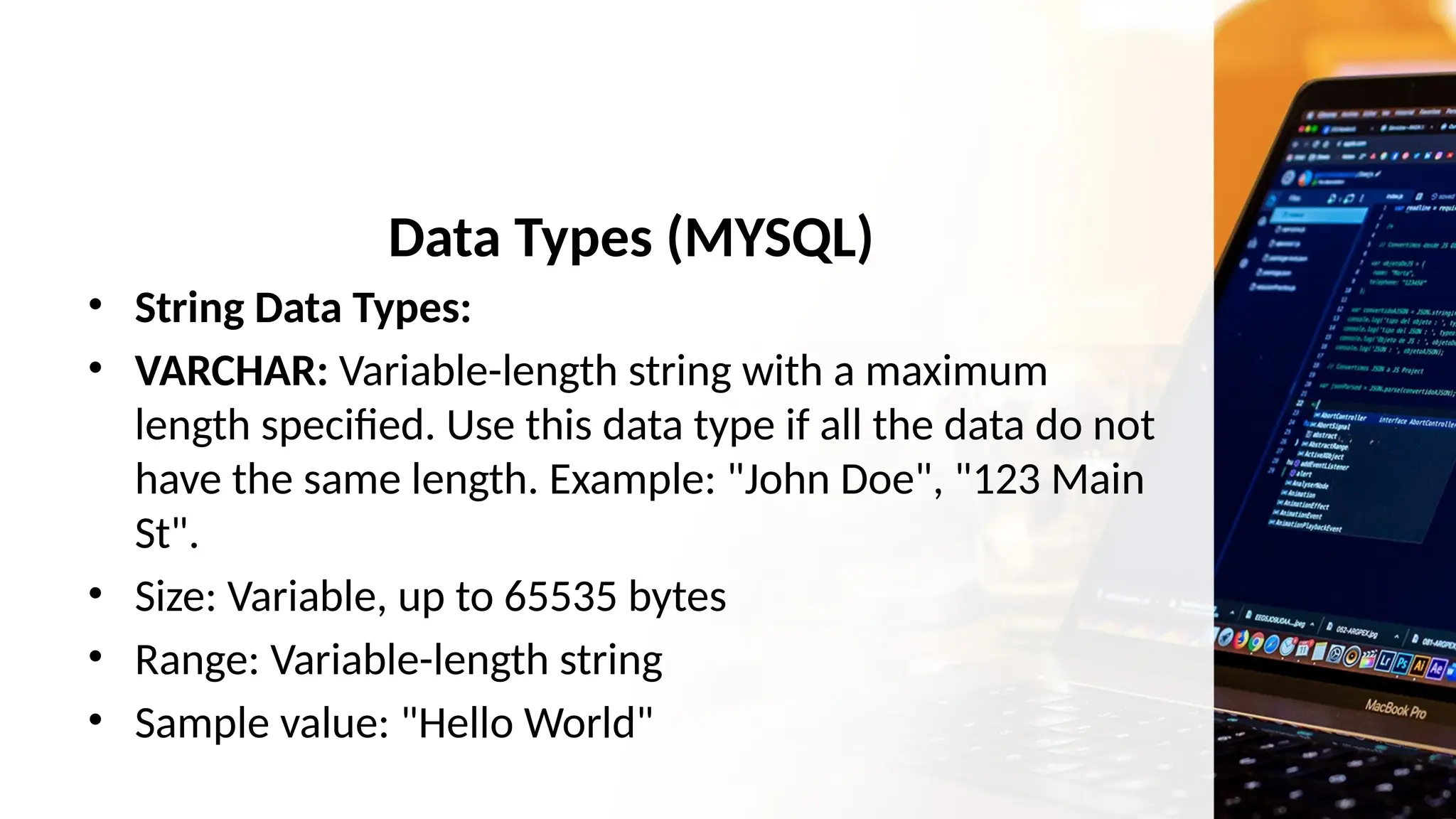Data Types (MYSQL)
• String Data Types:
• VARCHAR: Variable-length string with a maximum
length specified. Use this data type if all the data do not
have the same length. Example: "John Doe", "123 Main
St".
• Size: Variable, up to 65535 bytes
• Range: Variable-length string
• Sample value: "Hello World"
 