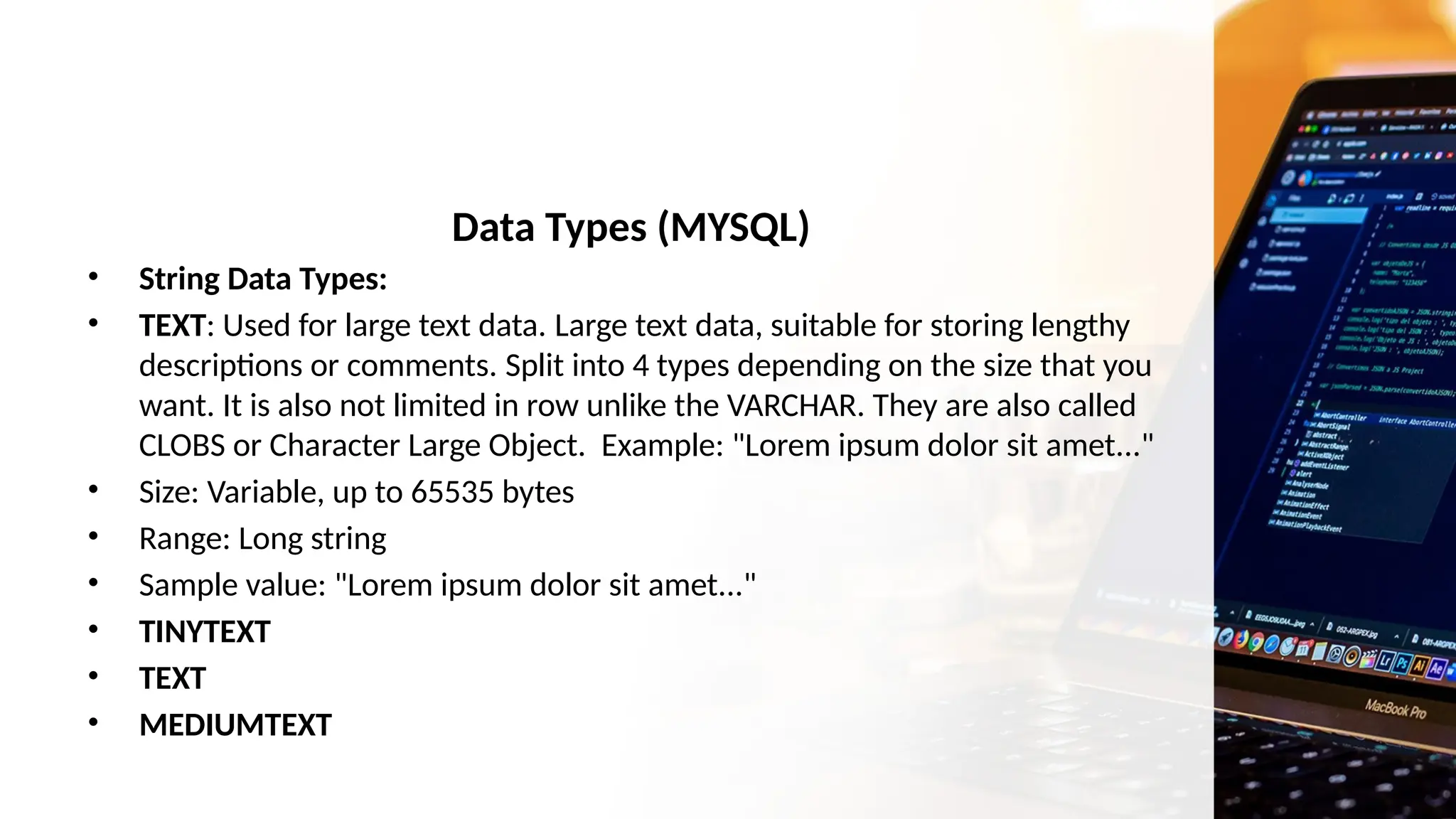Data Types (MYSQL)
• String Data Types:
• TEXT: Used for large text data. Large text data, suitable for storing lengthy
descriptions or comments. Split into 4 types depending on the size that you
want. It is also not limited in row unlike the VARCHAR. They are also called
CLOBS or Character Large Object. Example: "Lorem ipsum dolor sit amet..."
• Size: Variable, up to 65535 bytes
• Range: Long string
• Sample value: "Lorem ipsum dolor sit amet..."
• TINYTEXT
• TEXT
• MEDIUMTEXT
 