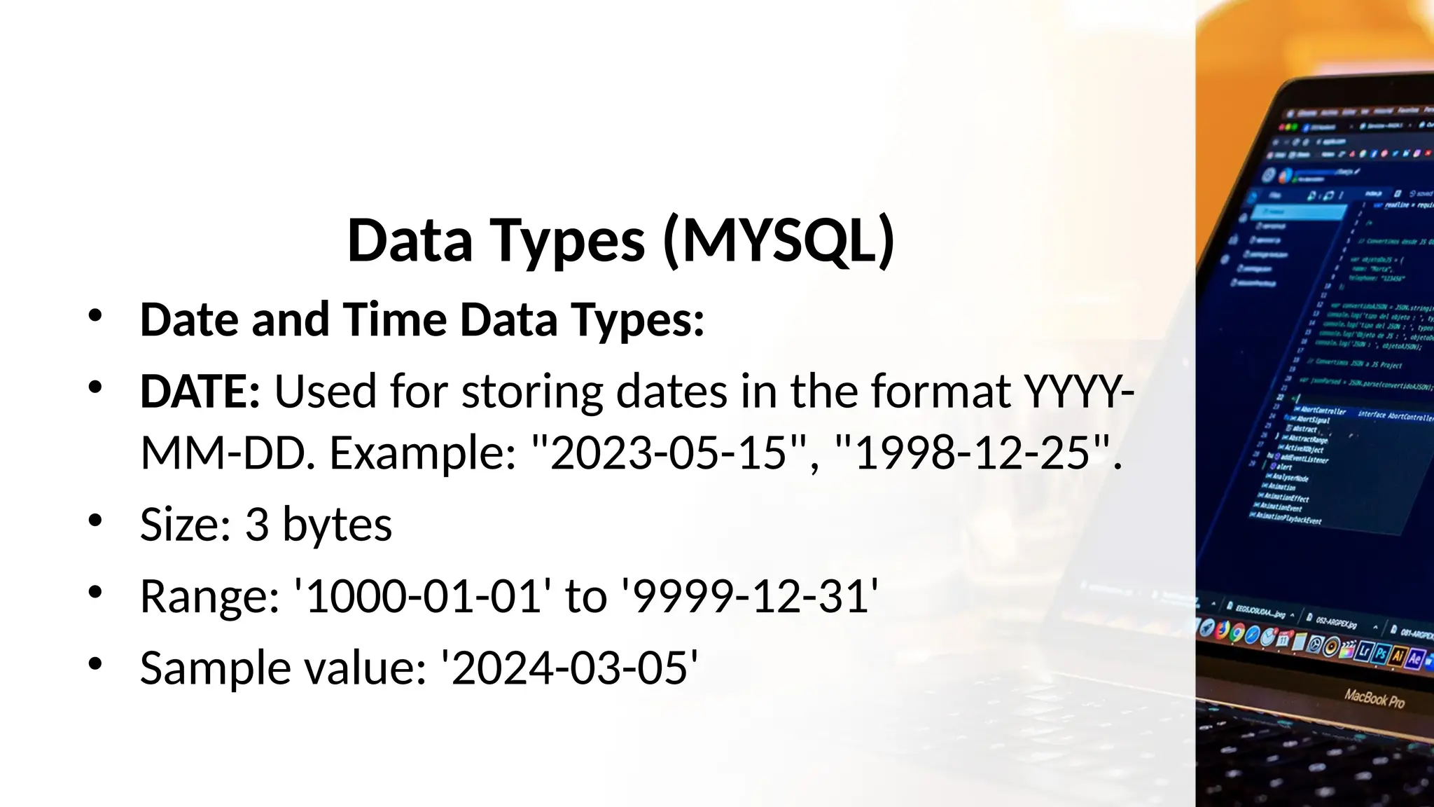 Data Types (MYSQL)
• Date and Time Data Types:
• DATE: Used for storing dates in the format YYYY-
MM-DD. Example: "2023-05-15", "1998-12-25".
• Size: 3 bytes
• Range: '1000-01-01' to '9999-12-31'
• Sample value: '2024-03-05'
 