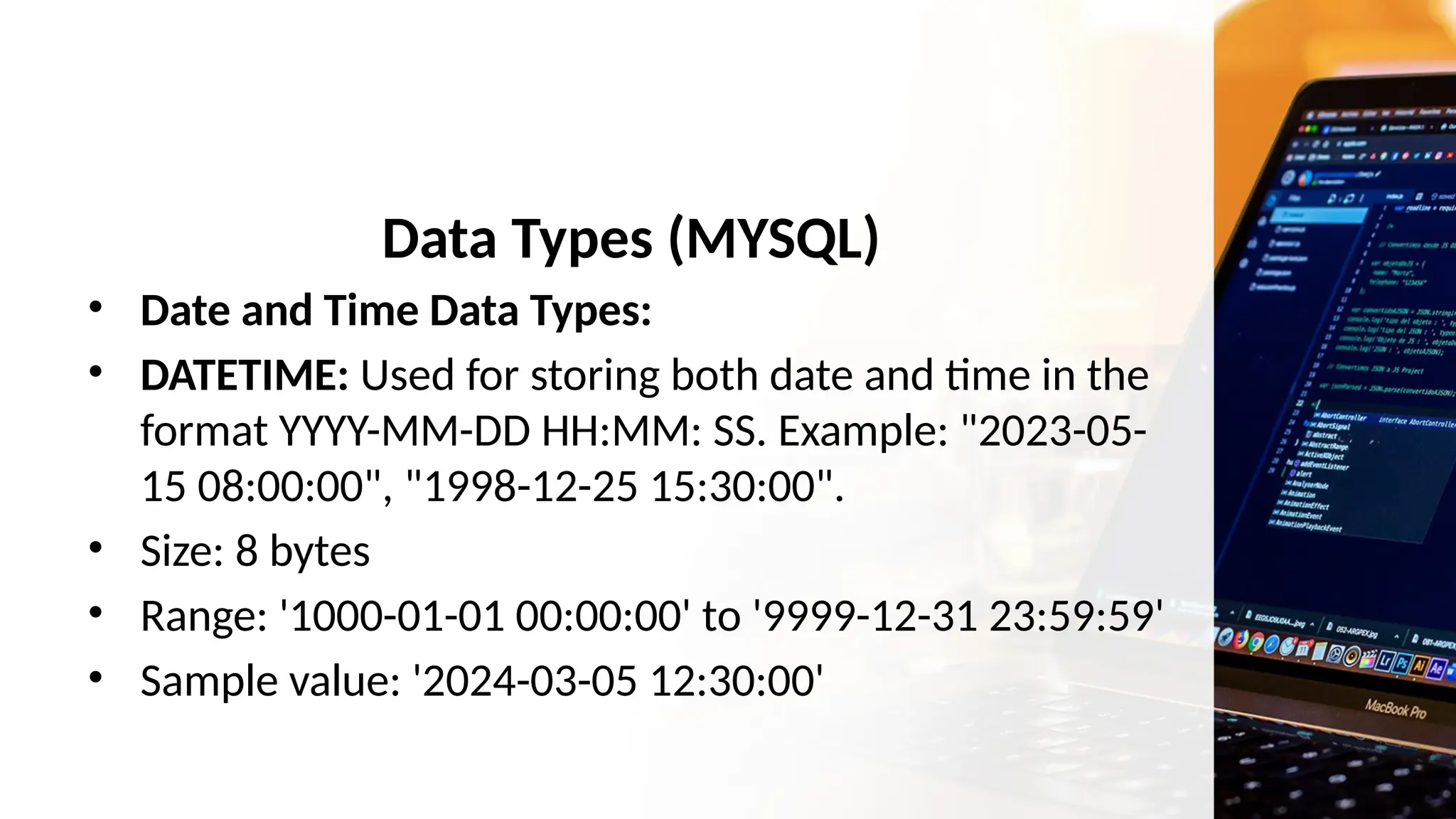 Data Types (MYSQL)
• Date and Time Data Types:
• DATETIME: Used for storing both date and time in the
format YYYY-MM-DD HH:MM: SS. Example: "2023-05-
15 08:00:00", "1998-12-25 15:30:00".
• Size: 8 bytes
• Range: '1000-01-01 00:00:00' to '9999-12-31 23:59:59'
• Sample value: '2024-03-05 12:30:00'
 