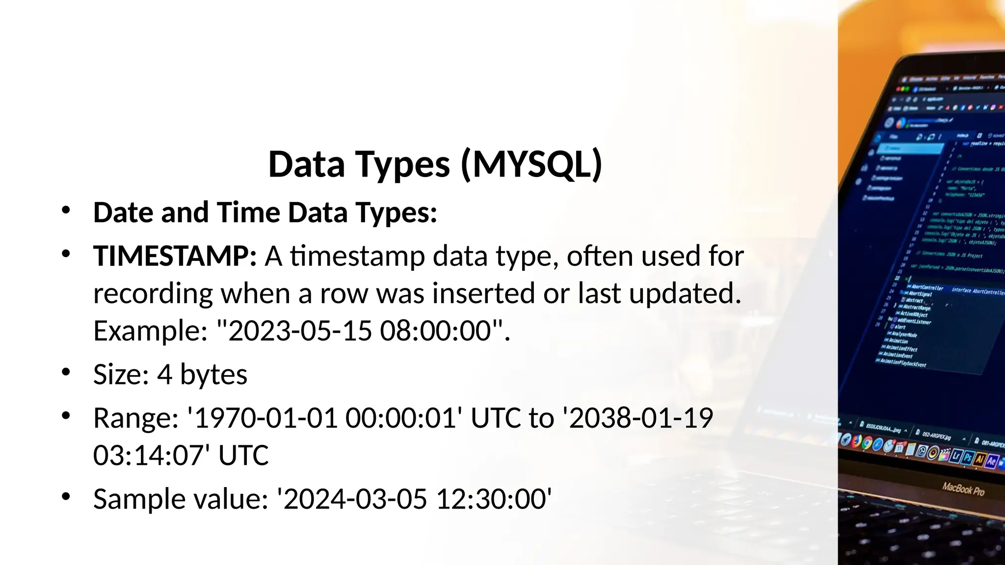 Data Types (MYSQL)
• Date and Time Data Types:
• TIMESTAMP: A timestamp data type, often used for
recording when a row was inserted or last updated.
Example: "2023-05-15 08:00:00".
• Size: 4 bytes
• Range: '1970-01-01 00:00:01' UTC to '2038-01-19
03:14:07' UTC
• Sample value: '2024-03-05 12:30:00'
 