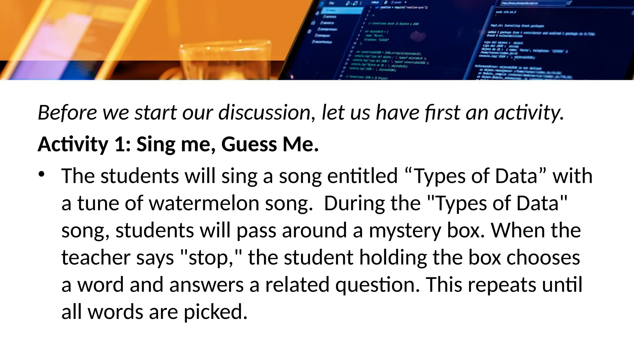Before we start our discussion, let us have first an activity.
Activity 1: Sing me, Guess Me.
• The students will sing a song entitled “Types of Data” with
a tune of watermelon song. During the "Types of Data"
song, students will pass around a mystery box. When the
teacher says "stop," the student holding the box chooses
a word and answers a related question. This repeats until
all words are picked.
 