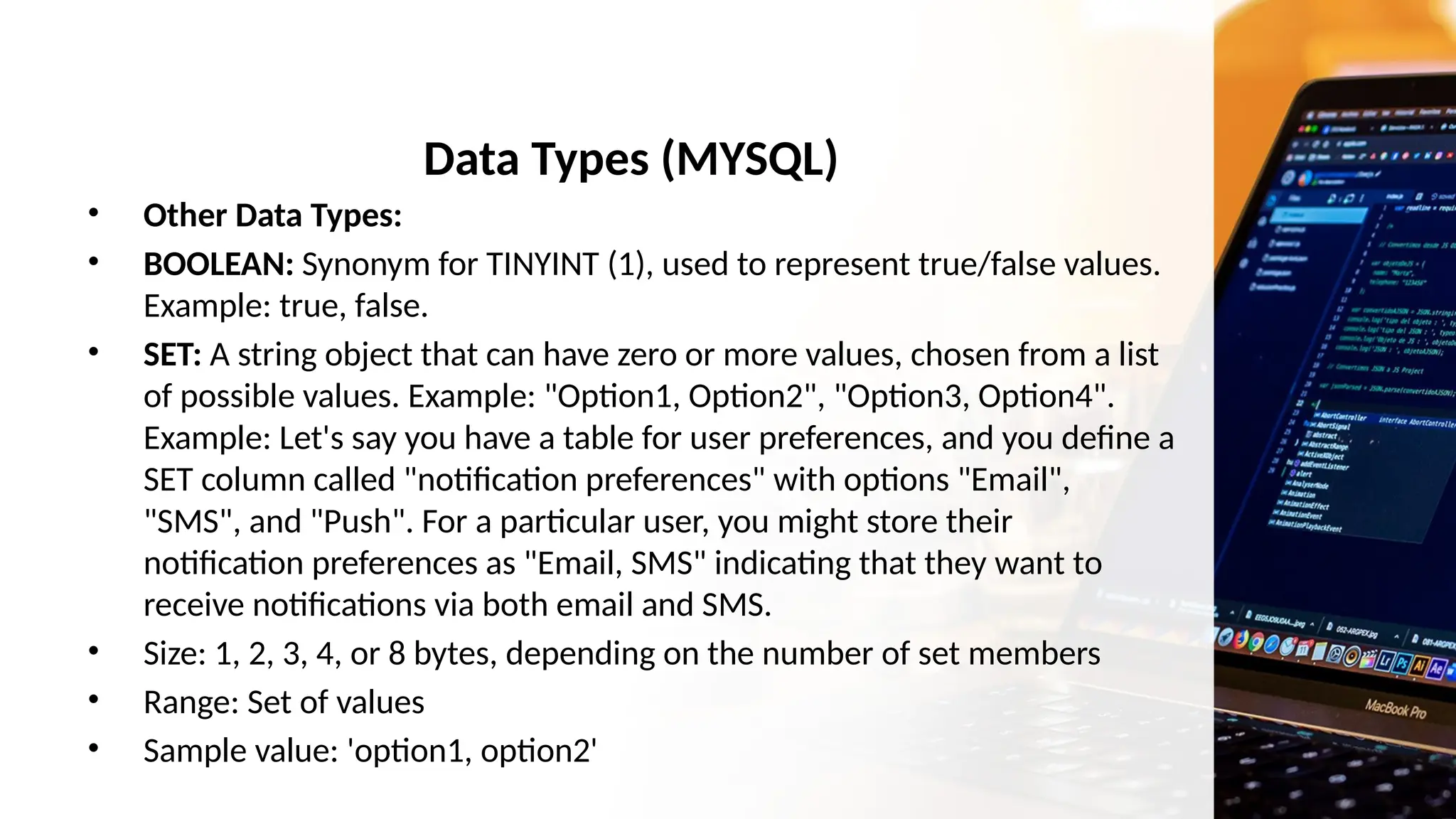 Data Types (MYSQL)
• Other Data Types:
• BOOLEAN: Synonym for TINYINT (1), used to represent true/false values.
Example: true, false.
• SET: A string object that can have zero or more values, chosen from a list
of possible values. Example: "Option1, Option2", "Option3, Option4".
Example: Let's say you have a table for user preferences, and you define a
SET column called "notification preferences" with options "Email",
"SMS", and "Push". For a particular user, you might store their
notification preferences as "Email, SMS" indicating that they want to
receive notifications via both email and SMS.
• Size: 1, 2, 3, 4, or 8 bytes, depending on the number of set members
• Range: Set of values
• Sample value: 'option1, option2'
 