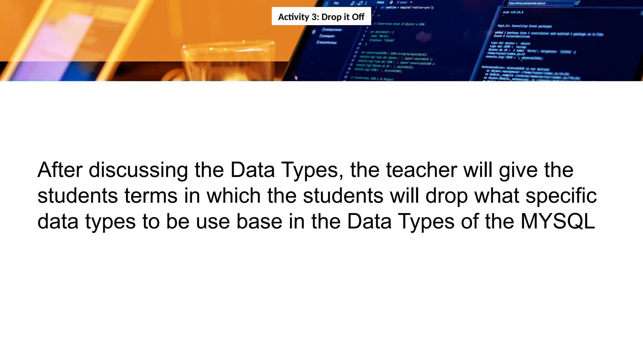 Activity 3: Drop it Off
After discussing the Data Types, the teacher will give the
students terms in which the students will drop what specific
data types to be use base in the Data Types of the MYSQL
 