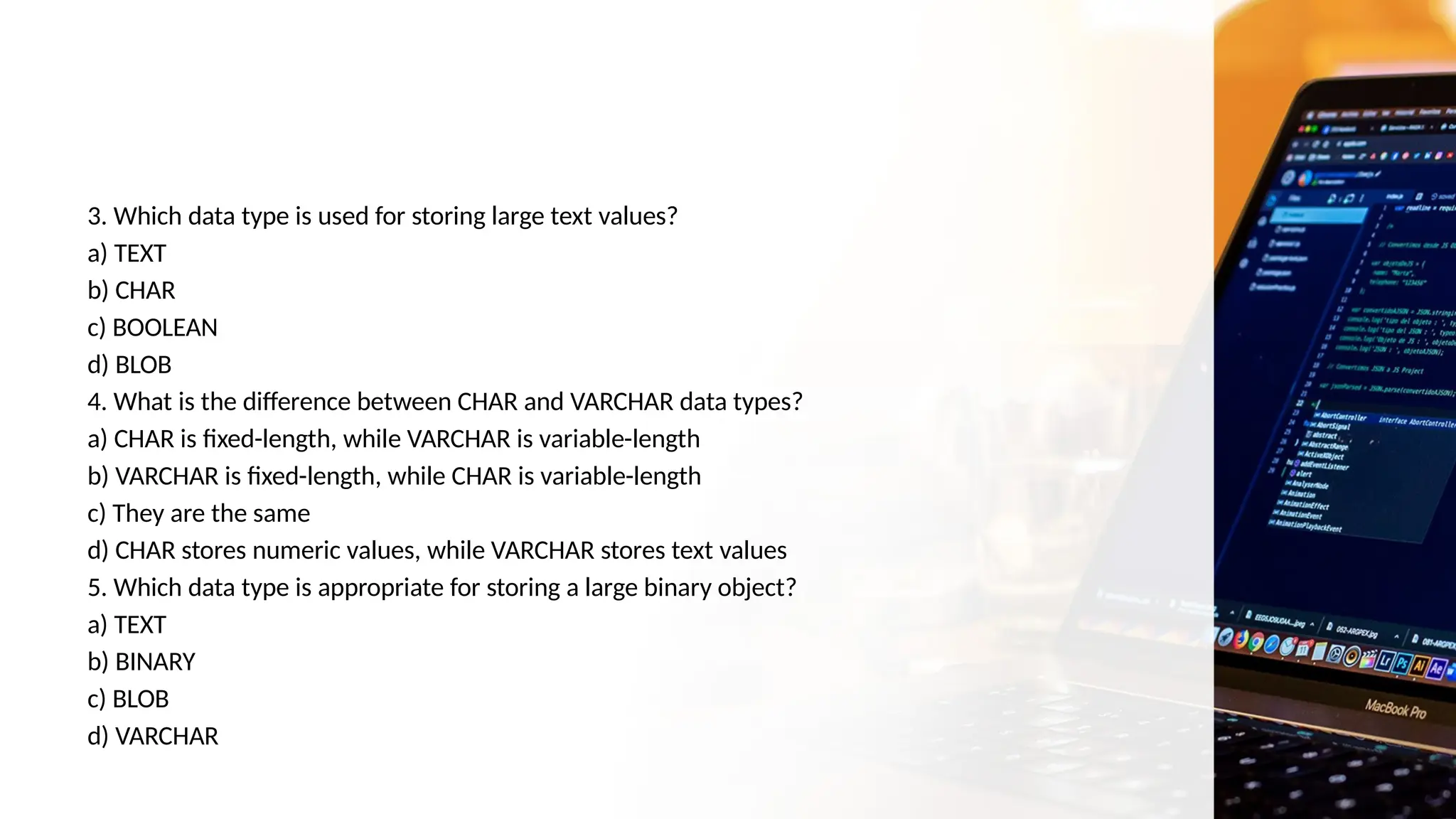 3. Which data type is used for storing large text values?
a) TEXT
b) CHAR
c) BOOLEAN
d) BLOB
4. What is the difference between CHAR and VARCHAR data types?
a) CHAR is fixed-length, while VARCHAR is variable-length
b) VARCHAR is fixed-length, while CHAR is variable-length
c) They are the same
d) CHAR stores numeric values, while VARCHAR stores text values
5. Which data type is appropriate for storing a large binary object?
a) TEXT
b) BINARY
c) BLOB
d) VARCHAR
 