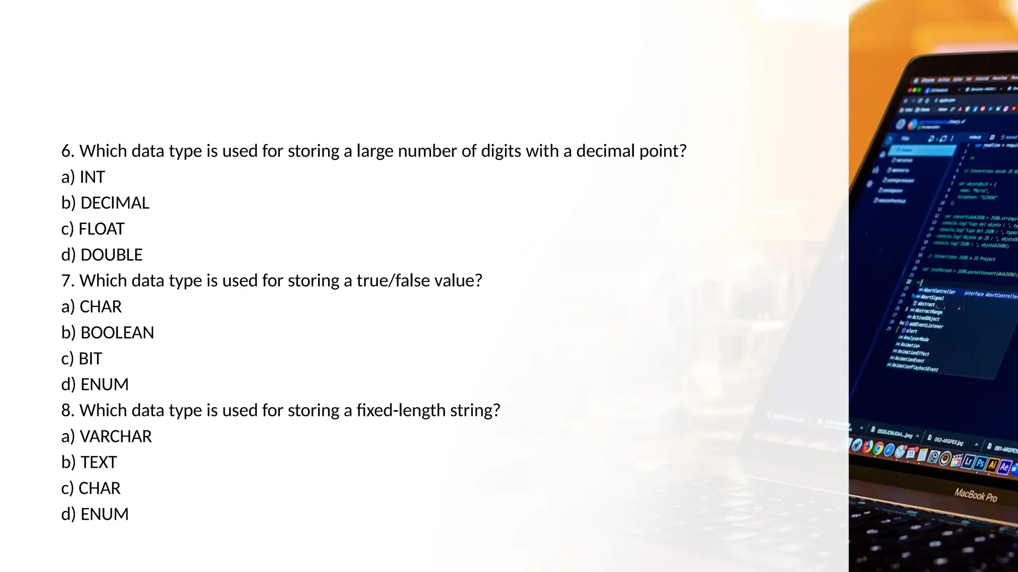 6. Which data type is used for storing a large number of digits with a decimal point?
a) INT
b) DECIMAL
c) FLOAT
d) DOUBLE
7. Which data type is used for storing a true/false value?
a) CHAR
b) BOOLEAN
c) BIT
d) ENUM
8. Which data type is used for storing a fixed-length string?
a) VARCHAR
b) TEXT
c) CHAR
d) ENUM
 