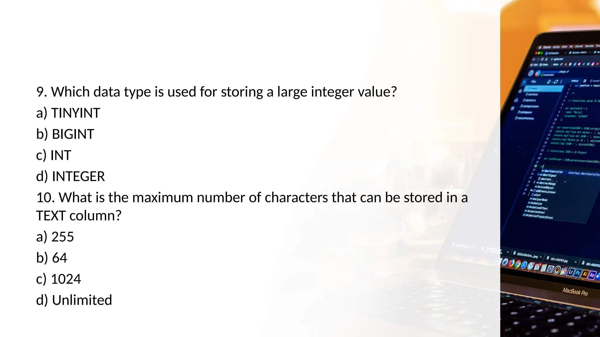 9. Which data type is used for storing a large integer value?
a) TINYINT
b) BIGINT
c) INT
d) INTEGER
10. What is the maximum number of characters that can be stored in a
TEXT column?
a) 255
b) 64
c) 1024
d) Unlimited
 
