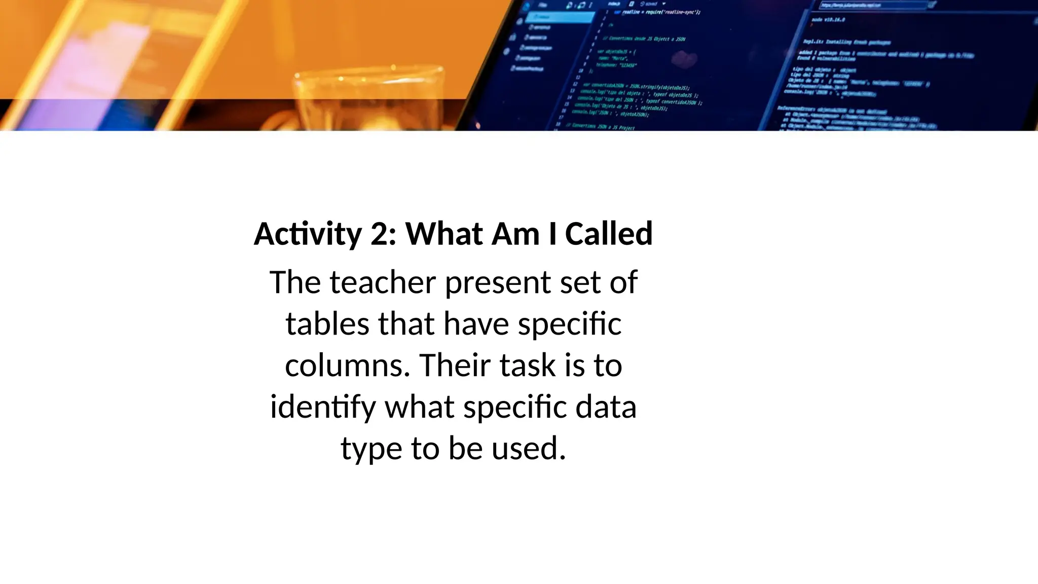 Activity 2: What Am I Called
The teacher present set of
tables that have specific
columns. Their task is to
identify what specific data
type to be used.
 