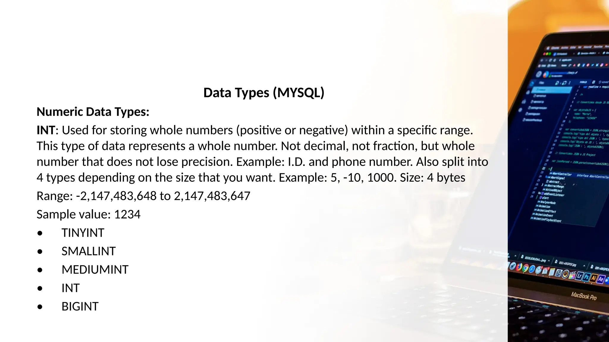 Data Types (MYSQL)
Numeric Data Types:
INT: Used for storing whole numbers (positive or negative) within a specific range.
This type of data represents a whole number. Not decimal, not fraction, but whole
number that does not lose precision. Example: I.D. and phone number. Also split into
4 types depending on the size that you want. Example: 5, -10, 1000. Size: 4 bytes
Range: -2,147,483,648 to 2,147,483,647
Sample value: 1234
• TINYINT
• SMALLINT
• MEDIUMINT
• INT
• BIGINT
 