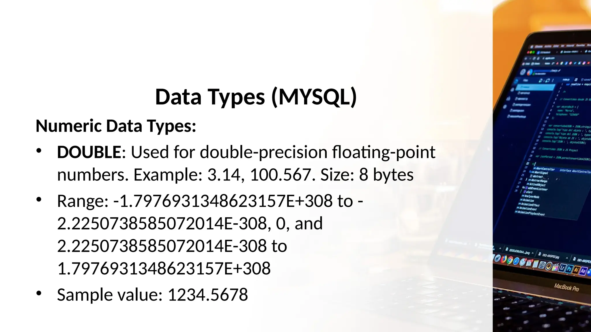 Data Types (MYSQL)
Numeric Data Types:
• DOUBLE: Used for double-precision floating-point
numbers. Example: 3.14, 100.567. Size: 8 bytes
• Range: -1.7976931348623157E+308 to -
2.2250738585072014E-308, 0, and
2.2250738585072014E-308 to
1.7976931348623157E+308
• Sample value: 1234.5678
 