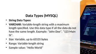 Data Types (MYSQL)
• String Data Types:
• VARCHAR: Variable-length string with a maximum
length specified. Use this data type if all the data do not
have the same length. Example: "John Doe", "123 Main
St".
• Size: Variable, up to 65535 bytes
• Range: Variable-length string
• Sample value: "Hello World"
 