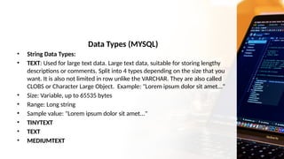 Data Types (MYSQL)
• String Data Types:
• TEXT: Used for large text data. Large text data, suitable for storing lengthy
descriptions or comments. Split into 4 types depending on the size that you
want. It is also not limited in row unlike the VARCHAR. They are also called
CLOBS or Character Large Object. Example: "Lorem ipsum dolor sit amet..."
• Size: Variable, up to 65535 bytes
• Range: Long string
• Sample value: "Lorem ipsum dolor sit amet..."
• TINYTEXT
• TEXT
• MEDIUMTEXT
 