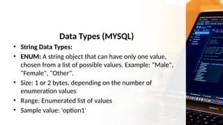Data Types (MYSQL)
• String Data Types:
• ENUM: A string object that can have only one value,
chosen from a list of possible values. Example: "Male",
"Female", "Other".
• Size: 1 or 2 bytes, depending on the number of
enumeration values
• Range: Enumerated list of values
• Sample value: 'option1'
 