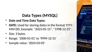 Data Types (MYSQL)
• Date and Time Data Types:
• DATE: Used for storing dates in the format YYYY-
MM-DD. Example: "2023-05-15", "1998-12-25".
• Size: 3 bytes
• Range: '1000-01-01' to '9999-12-31'
• Sample value: '2024-03-05'
 