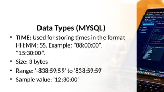 Data Types (MYSQL)
• TIME: Used for storing times in the format
HH:MM: SS. Example: "08:00:00",
"15:30:00".
• Size: 3 bytes
• Range: '-838:59:59' to '838:59:59'
• Sample value: '12:30:00'
 