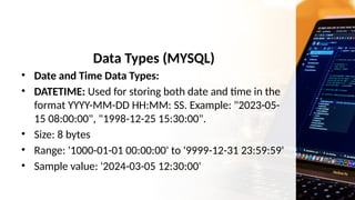 Data Types (MYSQL)
• Date and Time Data Types:
• DATETIME: Used for storing both date and time in the
format YYYY-MM-DD HH:MM: SS. Example: "2023-05-
15 08:00:00", "1998-12-25 15:30:00".
• Size: 8 bytes
• Range: '1000-01-01 00:00:00' to '9999-12-31 23:59:59'
• Sample value: '2024-03-05 12:30:00'
 