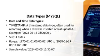 Data Types (MYSQL)
• Date and Time Data Types:
• TIMESTAMP: A timestamp data type, often used for
recording when a row was inserted or last updated.
Example: "2023-05-15 08:00:00".
• Size: 4 bytes
• Range: '1970-01-01 00:00:01' UTC to '2038-01-19
03:14:07' UTC
• Sample value: '2024-03-05 12:30:00'
 