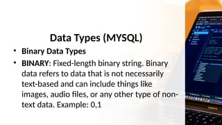 Data Types (MYSQL)
• Binary Data Types
• BINARY: Fixed-length binary string. Binary
data refers to data that is not necessarily
text-based and can include things like
images, audio files, or any other type of non-
text data. Example: 0,1
 