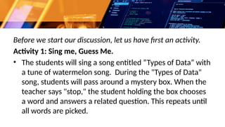 Before we start our discussion, let us have first an activity.
Activity 1: Sing me, Guess Me.
• The students will sing a song entitled “Types of Data” with
a tune of watermelon song. During the "Types of Data"
song, students will pass around a mystery box. When the
teacher says "stop," the student holding the box chooses
a word and answers a related question. This repeats until
all words are picked.
 