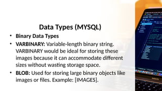 Data Types (MYSQL)
• Binary Data Types
• VARBINARY: Variable-length binary string.
VARBINARY would be ideal for storing these
images because it can accommodate different
sizes without wasting storage space.
• BLOB: Used for storing large binary objects like
images or files. Example: [IMAGES].
 