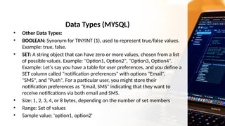 Data Types (MYSQL)
• Other Data Types:
• BOOLEAN: Synonym for TINYINT (1), used to represent true/false values.
Example: true, false.
• SET: A string object that can have zero or more values, chosen from a list
of possible values. Example: "Option1, Option2", "Option3, Option4".
Example: Let's say you have a table for user preferences, and you define a
SET column called "notification preferences" with options "Email",
"SMS", and "Push". For a particular user, you might store their
notification preferences as "Email, SMS" indicating that they want to
receive notifications via both email and SMS.
• Size: 1, 2, 3, 4, or 8 bytes, depending on the number of set members
• Range: Set of values
• Sample value: 'option1, option2'
 