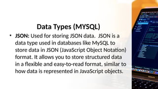 Data Types (MYSQL)
• JSON: Used for storing JSON data. JSON is a
data type used in databases like MySQL to
store data in JSON (JavaScript Object Notation)
format. It allows you to store structured data
in a flexible and easy-to-read format, similar to
how data is represented in JavaScript objects.
 
