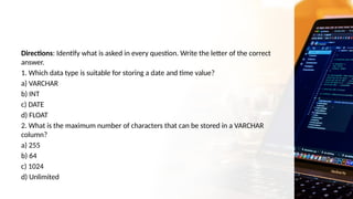 Directions: Identify what is asked in every question. Write the letter of the correct
answer.
1. Which data type is suitable for storing a date and time value?
a) VARCHAR
b) INT
c) DATE
d) FLOAT
2. What is the maximum number of characters that can be stored in a VARCHAR
column?
a) 255
b) 64
c) 1024
d) Unlimited
 