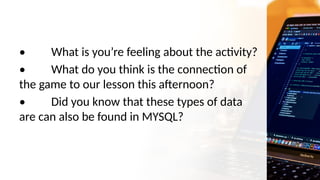 • What is you’re feeling about the activity?
• What do you think is the connection of
the game to our lesson this afternoon?
• Did you know that these types of data
are can also be found in MYSQL?
 