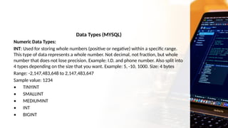 Data Types (MYSQL)
Numeric Data Types:
INT: Used for storing whole numbers (positive or negative) within a specific range.
This type of data represents a whole number. Not decimal, not fraction, but whole
number that does not lose precision. Example: I.D. and phone number. Also split into
4 types depending on the size that you want. Example: 5, -10, 1000. Size: 4 bytes
Range: -2,147,483,648 to 2,147,483,647
Sample value: 1234
• TINYINT
• SMALLINT
• MEDIUMINT
• INT
• BIGINT
 