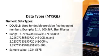 Data Types (MYSQL)
Numeric Data Types:
• DOUBLE: Used for double-precision floating-point
numbers. Example: 3.14, 100.567. Size: 8 bytes
• Range: -1.7976931348623157E+308 to -
2.2250738585072014E-308, 0, and
2.2250738585072014E-308 to
1.7976931348623157E+308
• Sample value: 1234.5678
 