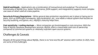 Hybrid workloads – Applications are a combination of transactional and analytical. The enhanced
functionality of MySQL (e.g., better Performance, JSON support, and integrations) supports more complex
use cases or when used as a data pipeline.
Security & Privacy Regulations – While general data protection regulations are in place or being put in
place, such as GDPR-type frameworks, data localization, etc., one needs a robust system that focuses on
security (auditing, encryption, etc.). MySQL’s maturity helps here.
Cost sensitivity + scaling startups — More companies are bootstrapped or cost-conscious. With the
help of MySQL database development services, MySQL offers a reasonable total cost of ownership
compared to commercial systems or relatively unproven open-source systems.
Challenges & Caveats
Despite all the great things about MySQL, there is no “one-size-fits-all” solution with it either. In 2025, here
are some of the challenges:
 