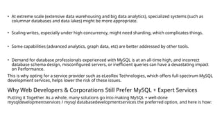 • At extreme scale (extensive data warehousing and big data analytics), specialized systems (such as
columnar databases and data lakes) might be more appropriate.
• Scaling writes, especially under high concurrency, might need sharding, which complicates things.
• Some capabilities (advanced analytics, graph data, etc) are better addressed by other tools.
• Demand for database professionals experienced with MySQL is at an all-time high, and incorrect
database schema design, misconfigured servers, or inefficient queries can have a devastating impact
on Performance.
This is why opting for a service provider such as eLeoRex Technologies, which offers full-spectrum MySQL
development services, helps lower the risk of these issues.
Why Web Developers & Corporations Still Prefer MySQL + Expert Services
Putting it Together. As a whole, many solutions go into making MySQL + well-done
mysqldevelopmentservices / mysql databasedevelopmentservices the preferred option, and here is how:
 