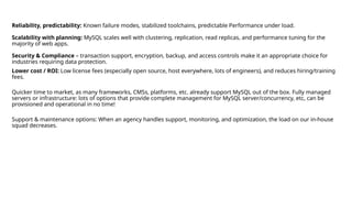 Reliability, predictability: Known failure modes, stabilized toolchains, predictable Performance under load.
Scalability with planning: MySQL scales well with clustering, replication, read replicas, and performance tuning for the
majority of web apps.
Security & Compliance – transaction support, encryption, backup, and access controls make it an appropriate choice for
industries requiring data protection.
Lower cost / ROI: Low license fees (especially open source, host everywhere, lots of engineers), and reduces hiring/training
fees.
Quicker time to market, as many frameworks, CMSs, platforms, etc. already support MySQL out of the box. Fully managed
servers or infrastructure: lots of options that provide complete management for MySQL server/concurrency, etc, can be
provisioned and operational in no time!
Support & maintenance options: When an agency handles support, monitoring, and optimization, the load on our in-house
squad decreases.
 