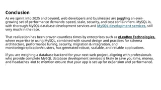 Conclusion
As we sprint into 2025 and beyond, web developers and businesses are juggling an ever-
growing set of performance demands: speed, scale, security, and cost containment. MySQL is,
with thorough MySQL database development services and MySQL development services, still
very much in the race.
That realization has been proven countless times by enterprises such as eLeoRex Technologies,
where expertise in using MySQL, combined with sound design and practices for schema
architecture, performance tuning, security, migration & integration, and
monitoring/replication/clusters, has generated robust, scalable, and reliable applications.
If you are weighing a database backend for your next web project, aligning with professionals
who provide complete MySQL database development services is likely to save you time, money,
and headaches -not to mention ensure that your app is set up for expansion and performance.
s
 